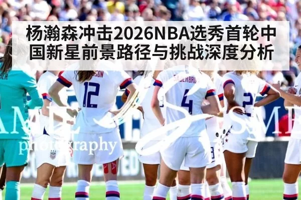 杨瀚森冲击2026NBA选秀首轮中国新星前景路径与挑战深度分析